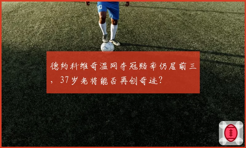 德约科维奇温网夺冠赔率仍居前三,37岁老将能否再创奇迹?