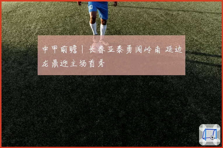 中甲前瞻丨长春亚泰勇闯岭南 延边龙鼎迎主场首秀