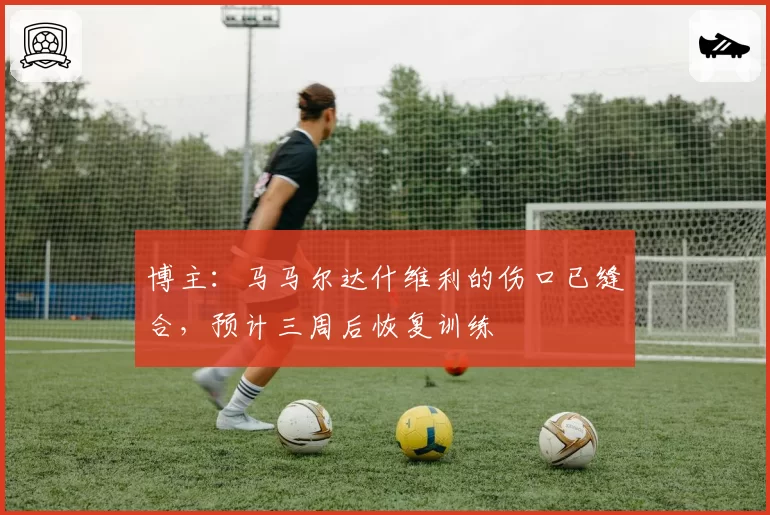 博主:马马尔达什维利的伤口已缝合,预计三周后恢复训练