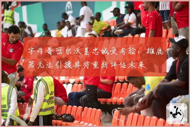 字母哥密尔沃基忠诚受考验，雄鹿若无法引援其将重新评估未来