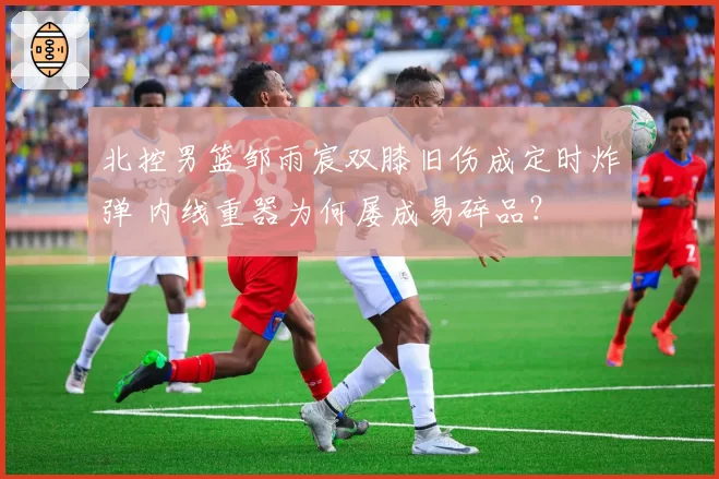 北控男篮邹雨宸双膝旧伤成定时炸弹 内线重器为何屡成易碎品？