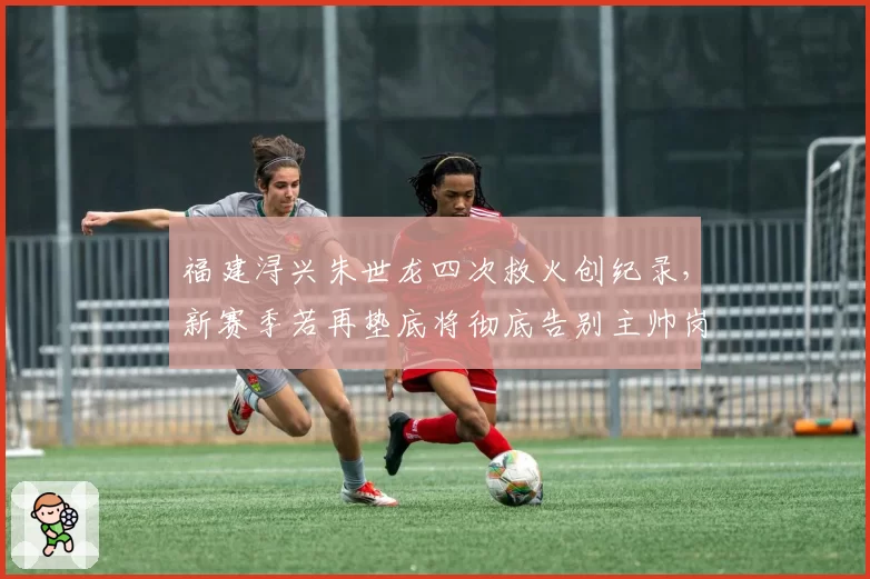 福建浔兴朱世龙四次救火创纪录，新赛季若再垫底将彻底告别主帅岗位