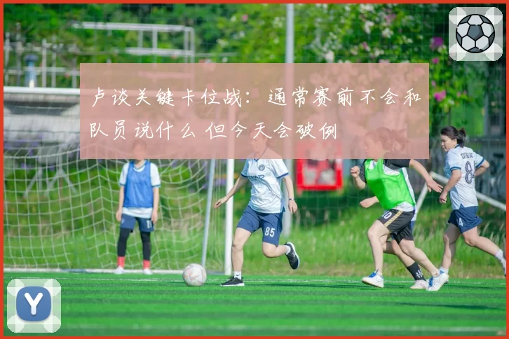 卢谈关键卡位战：通常赛前不会和队员说什么 但今天会破例