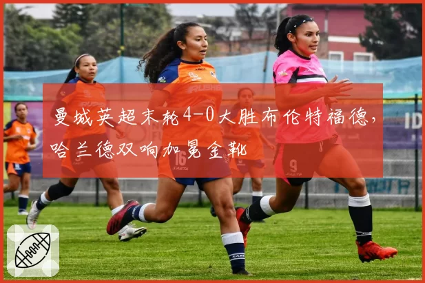 曼城英超末轮4-0大胜布伦特福德，哈兰德双响加冕金靴