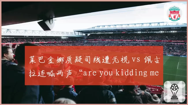 莱巴金娜质疑司线遭无视 vs 佩古拉连喊两声“are you kidding me”被警告:判罚申诉的性别双标?
