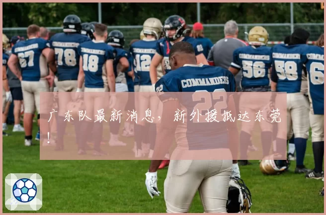 广东队最新消息,新外援抵达东莞!
