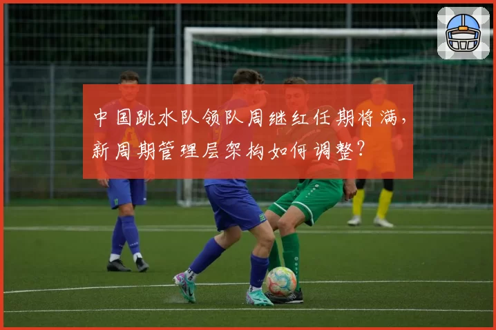 中国跳水队领队周继红任期将满，新周期管理层架构如何调整？