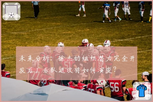 未来分析:徐杰的组织潜力完全开发后广东队进攻将如何演变?
