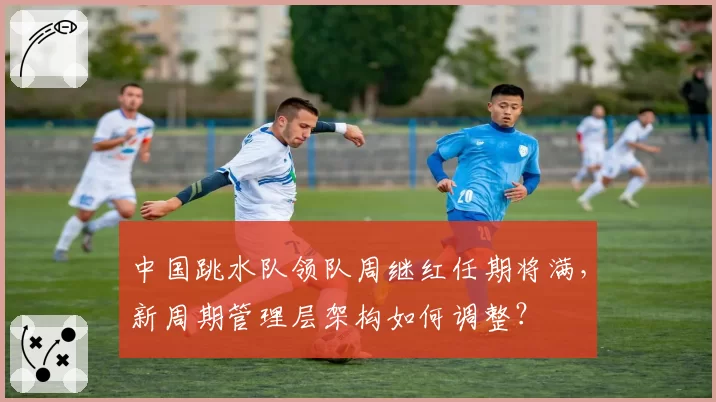 中国跳水队领队周继红任期将满，新周期管理层架构如何调整？