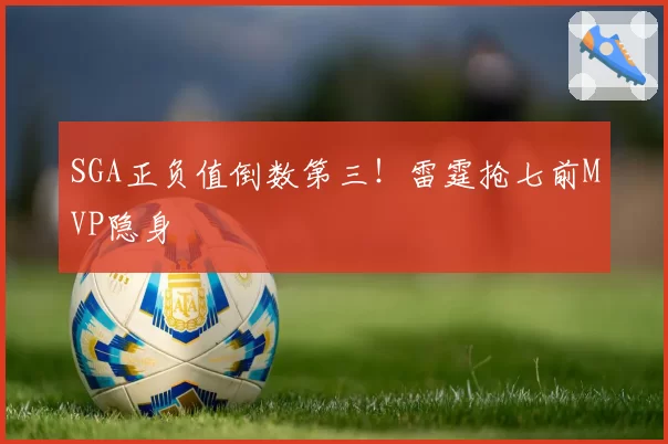 SGA正负值倒数第三!雷霆抢七前MVP隐身