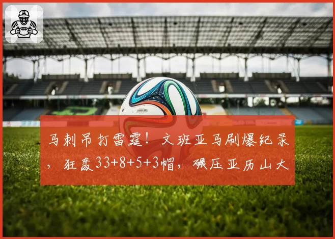 马刺吊打雷霆!文班亚马刷爆纪录,狂轰33+8+5+3帽,碾压亚历山大