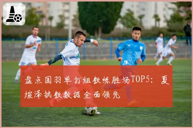 盘点国羽单打组教练胜场TOP5:夏煊泽执教数据全面领先