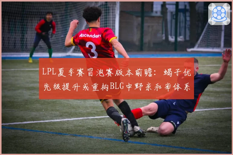 LPL夏季赛冒泡赛版本前瞻:蝎子优先级提升或重构BLG中野亲和率体系