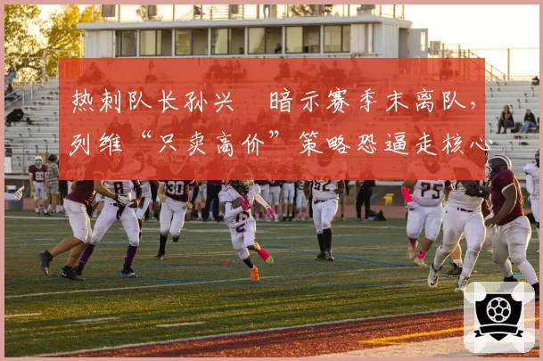 热刺队长孙兴慜暗示赛季末离队，列维“只卖高价”策略恐逼走核心