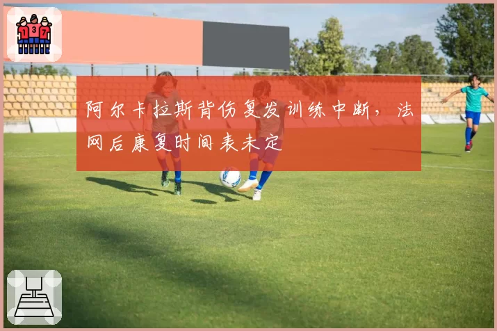 阿尔卡拉斯背伤复发训练中断,法网后康复时间表未定