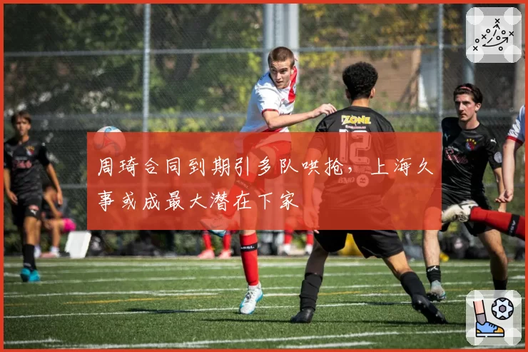 周琦合同到期引多队哄抢,上海久事或成最大潜在下家