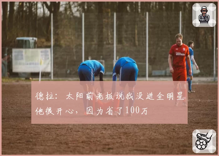 德拉:太阳前老板说我没进全明星他很开心,因为省了100万