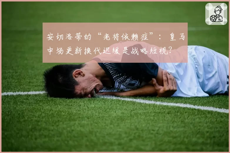 安切洛蒂的“老将依赖症”：皇马中场更新换代迟缓是战略短视？