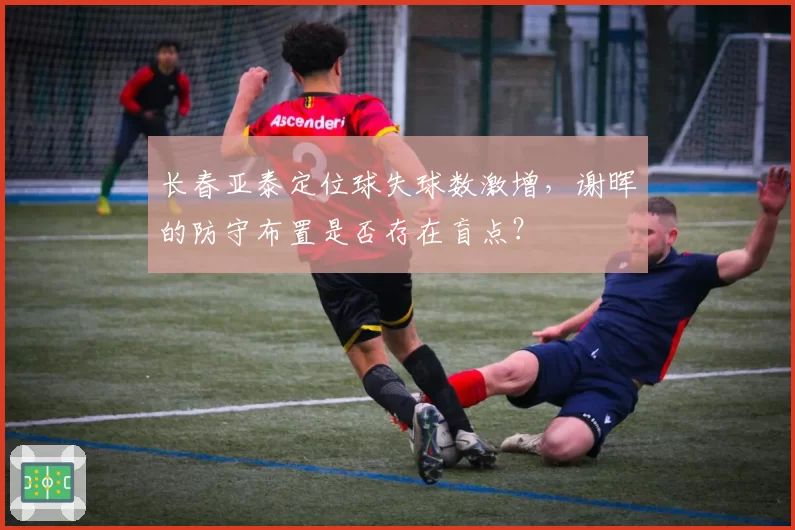 长春亚泰定位球失球数激增，谢晖的防守布置是否存在盲点？