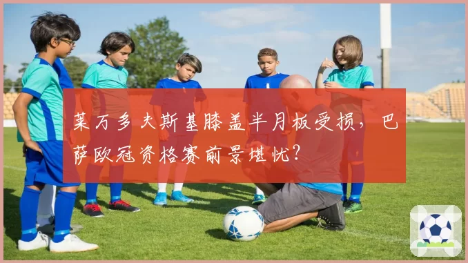莱万多夫斯基膝盖半月板受损,巴萨欧冠资格赛前景堪忧?