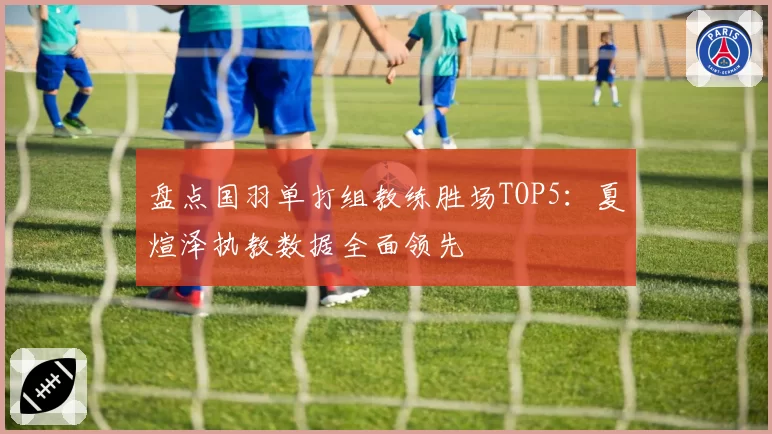 盘点国羽单打组教练胜场TOP5:夏煊泽执教数据全面领先