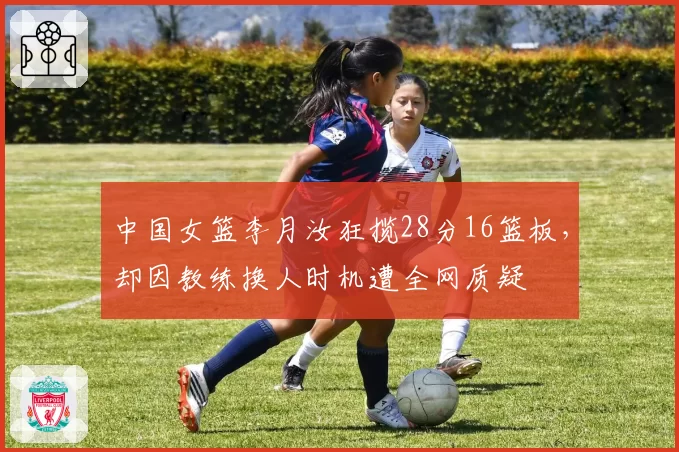 中国女篮李月汝狂揽28分16篮板,却因教练换人时机遭全网质疑
