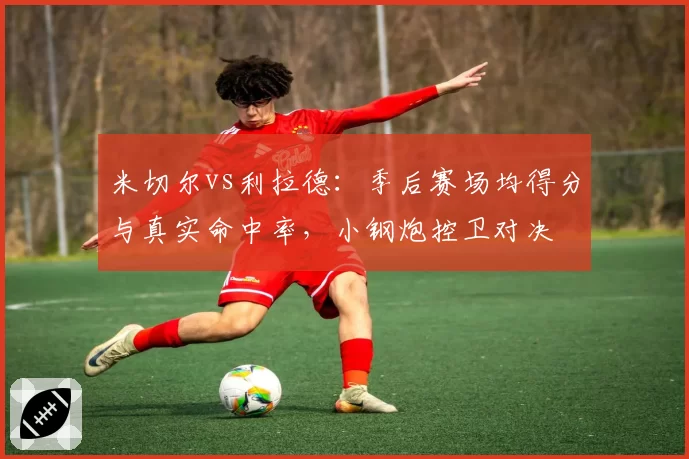 米切尔vs利拉德：季后赛场均得分与真实命中率，小钢炮控卫对决