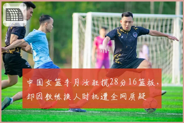 中国女篮李月汝狂揽28分16篮板，却因教练换人时机遭全网质疑