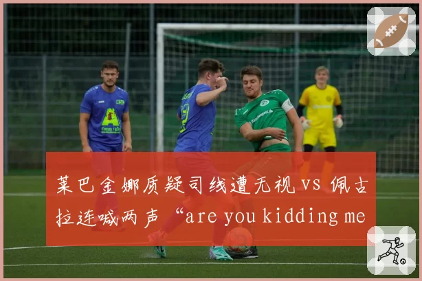 莱巴金娜质疑司线遭无视 vs 佩古拉连喊两声“are you kidding me”被警告:判罚申诉的性别双标?