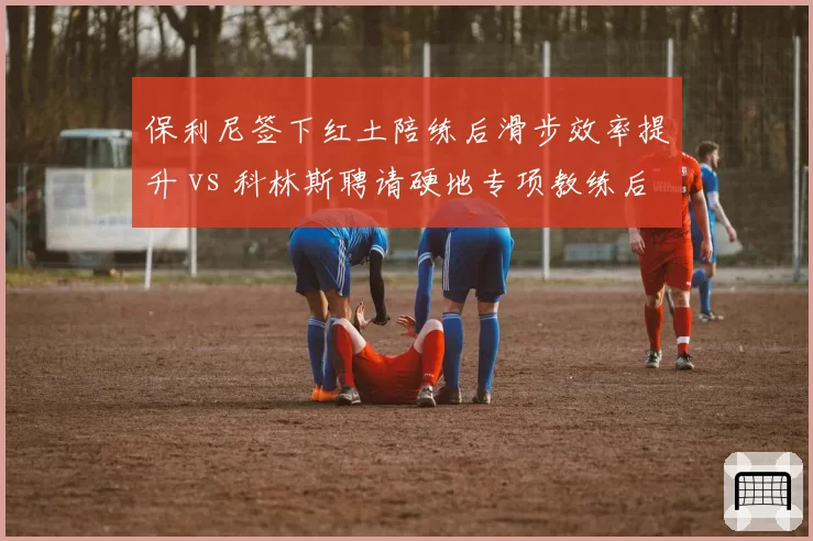 保利尼签下红土陪练后滑步效率提升 vs 科林斯聘请硬地专项教练后变向速度加快：赛场需求定制化