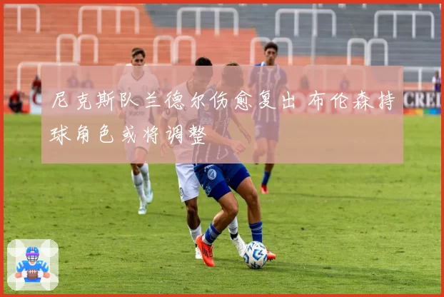 尼克斯队兰德尔伤愈复出 布伦森持球角色或将调整