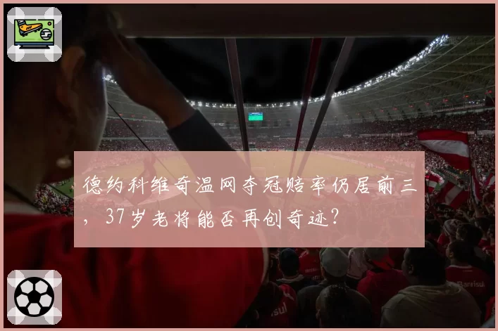 德约科维奇温网夺冠赔率仍居前三,37岁老将能否再创奇迹?