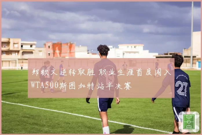 郑钦文逆转取胜 职业生涯首度闯入WTA500斯图加特站半决赛