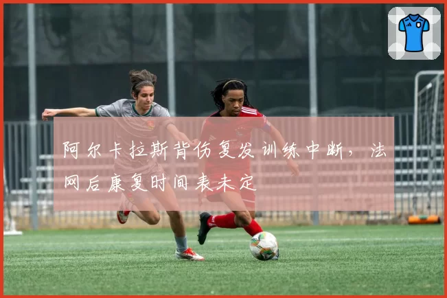阿尔卡拉斯背伤复发训练中断,法网后康复时间表未定