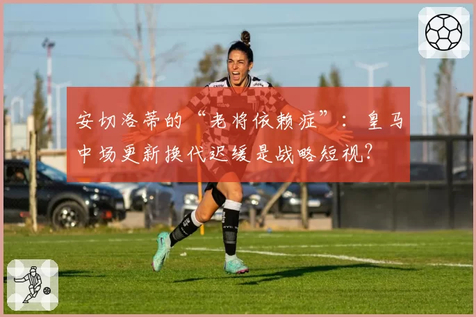 安切洛蒂的“老将依赖症”:皇马中场更新换代迟缓是战略短视?