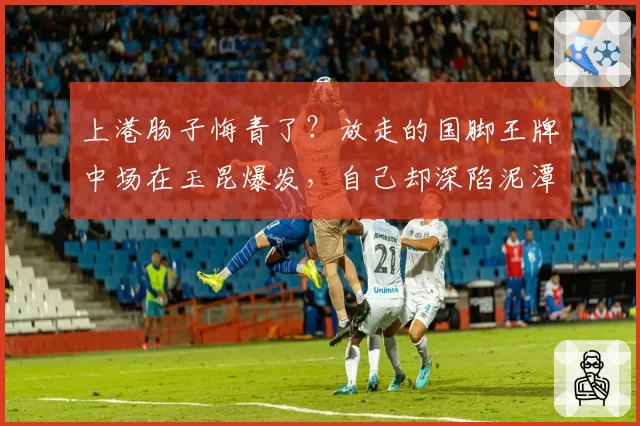 上港肠子悔青了?放走的国脚王牌中场在玉昆爆发,自己却深陷泥潭