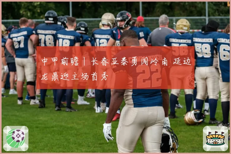 中甲前瞻丨长春亚泰勇闯岭南 延边龙鼎迎主场首秀