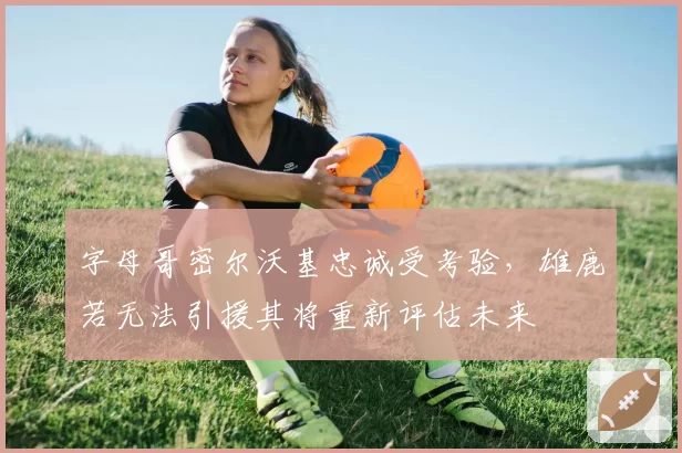 字母哥密尔沃基忠诚受考验,雄鹿若无法引援其将重新评估未来