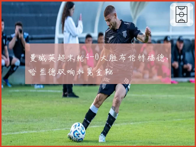 曼城英超末轮4-0大胜布伦特福德，哈兰德双响加冕金靴