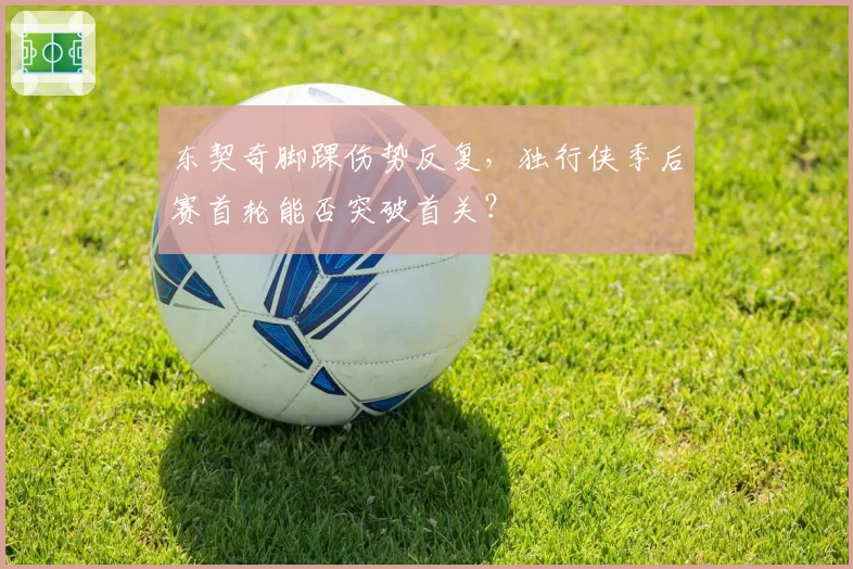 东契奇脚踝伤势反复，独行侠季后赛首轮能否突破首关？