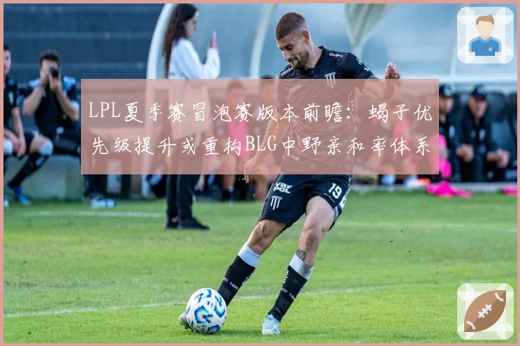 LPL夏季赛冒泡赛版本前瞻:蝎子优先级提升或重构BLG中野亲和率体系