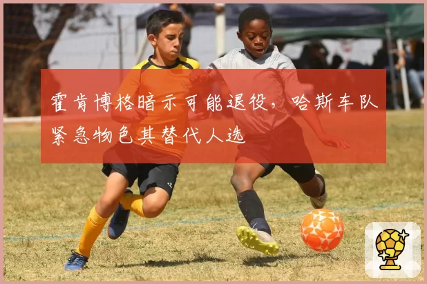 霍肯博格暗示可能退役,哈斯车队紧急物色其替代人选